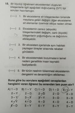 18. Bir biyoloji öğretmeni ekosistemleri oluşturan
bileşenlerle ilgili aşağıdaki doğru/yanlış (D/Y) tipi
soruları hazırlamıştır.
(-----) 1. Bir ekosisteme ait bileşenlerden birisinde
meydana gelen değişim diğer ekosisteme
ait elemanlar üzerinde etkiye neden olmaz.
(-----) 2. Ekosistemin cansız (abiyotik)
Ic I
bileşenlerindeki değişim, canlı (biyotik)
bileşenlerin yoğunluğunu ve dağılımını
etkileyebilir.
(-----) 3. Bir ekosistem içerisinde aynı habitati
paylaşan bireyler arasında rekabet
görülebilir.
(-----) 4. Bir ekosistemdeki bozulmaların temel
nedeni genellikle insan kaynaklı
faaliyetlerdir.
(-----) 5. Bir türün neslinin tükenmesi ekosistemin
dengesini ve devamlılığını etkilemez.
Buna göre bu sorulara aşağıdaki cevaplardan
hangisini veren öğrenci bu sınavdan tam puan alır?
A) 1-D B) 1-Y C) 1-D D) 1 - D
2-Y
2-D 2-D
2-D
3-Y
3-Y
3-D
4-Y
4-D
4-D
5-D
5-Y
5-Y
3-Y
4-D
5-Y
E) 1-Y
2-D
3-D
4-D
5-Y