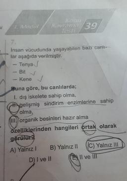 si 1. Modul
Konu
Kavrama 39
Testi
7.
İnsan vücudunda yaşayabilen bazı canlı-
lar aşağıda verilmiştir.
Tenya
Bit √
Kene
Buna göre, bu canlılarda;
I. dış iskelete sahip olma,
gelişmiş sindirim enzimlerine sahip
olma,
III organik besinleri hazır alma
özelliklerinden hangileri ortak olarak
görülür?
A) Yalnız I
B) Yalnız II C) Yalnız III
Il ve III
D) I ve II