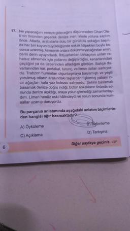 6
17. Ne yapacağımı nereye gideceğimi düşünmeden Cihan Ote-
li'nin önünden geçerek denize inen İskele yoluna saptım
önce. Atlarla, arabalarla dolu bir gürültülü sokağın başın-
da her biri koyun büyüklüğünde sokak köpekleri boylu bo-
yunca uzanmış, kimsenin onlara dokunmayacağından emin,
derin derin uyuyorlardı. Ihtiyarlardan birkaçının onları ra-
hatsız etmemek için yollarını değiştirdiğini, kenarlarından
geçtiğini ya da üstlerinden atladığını gördüm. Bahçe du-
varlarından nar, portakal, turunç, ve limon dalları sarkıyor-
du. Trabzon hurmaları olgunlaşmaya başlamıştı ve yeşili
yorulmuş otların arasındaki taşlardan fışkırmış yabani in-
cir ağaçları hala yaz kokusu salıyordu. Şehrin basamak
basamak denize doğru indiği, bütün sokakların önünde so-
nunda denize açıldığı, araya yolun girmediği zamanlarday-
dim. Liman henüz eski hâlindeydi ve yolun sonunda kum-
sallar uzanıp duruyordu.
Bu parçanın anlatımında aşağıdaki anlatım biçimlerin-
den hangisi ağır basmaktadır?
A) Öyküleme
C) Açıklama
B) Betimleme
D) Tartışma
Diğer sayfaya geçiniz.