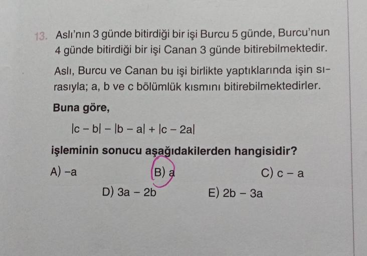 13. Aslı'nın 3 günde bitirdiği bir işi Burcu 5 günde, Burcu'nun
4 günde bitirdiği bir işi Canan 3 günde bitirebilmektedir.
Asli, Burcu ve Canan bu işi birlikte yaptıklarında işin sı-
rasıyla; a, b ve c bölümlük kısmını bitirebilmektedirler.
Buna göre,
lc-