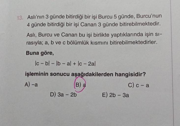 13. Aslı'nın 3 günde bitirdiği bir işi Burcu 5 günde, Burcu'nun
4 günde bitirdiği bir işi Canan 3 günde bitirebilmektedir.
Asli, Burcu ve Canan bu işi birlikte yaptıklarında işin sı-
rasıyla; a, b ve c bölümlük kısmını bitirebilmektedirler.
Buna göre,
lc- 