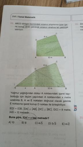 TYT/Temel Matematik
33. ABCD dörtgen biçimindeki arsanın köşelerine birer işa-
ret konup direk çakılarak arsanın etrafına tel çekilmek
isteniyor.
E
X
A
D
A
8 m
8 m
12 m
12 m
B
D) 5√3
B
Yağmur yağdığından dolayı A noktasındaki işaret kay-
bolduğu için ölçüm