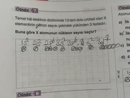 ÖRNEK 7
Temel hâl elektron diziliminde 13 tam dolu orbitali olan X
elementinin nötron sayısı çekirdek yükünden 3 fazladır.
Buna göre X atomunun nükleon sayısı kaçtır? no
3² 3p², & 3² 347
15² 232² 2.06 8 32² 3p6, B
ÖRNEK 8
DO A
ÖRNEL
Atomur
a) İlk
ma
b) İlk
nu
288 0 0c) ilk
m
d) 4.
m
xx