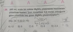 ziml
gra
A
A
CA
A
26. 200 mL suda bir miktar MgSO4 çözünerek hazırlanan
çözeltide toplam iyon molalitesi 0,2 molal olduğuna
göre çözeltide kaç gram MgSO4 çözünmüştür?
in Gazones
(Mg: 24, S:32,0:16)
A) 12
B) 9
C) 6
ky Gözümü
D) 8
E) 2,4
Mod
kg