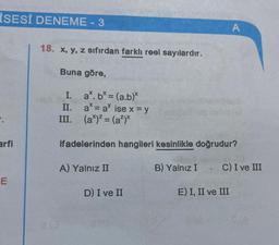 İSESİ DENEME - 3
arfi
E
18. x, y, z sıfırdan farklı reel sayılardır.
Buna göre,
I.
II.
a. b* = (a.b)*
a = a ise x = y
III. (a*)² = (a²)x
ifadelerinden hangileri kesinlikle doğrudur?
A) Yalnız II
A
D) I ve II
B) Yalnız I. C) I ve III
E) I, II ve III