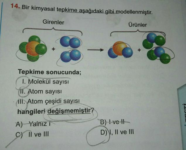 14. Bir kimyasal tepkime aşağıdaki gibi modellenmiştir.
Ürünler
Girenler
Tepkime sonucunda;
1. Molekül sayısı
il. Atom sayısı
ili. Atom çeşidi sayısı
hangileri değişmemiştir?
A) Yalnız i
C) II ve III
B) Ive
D) I, II ve III
ACTI