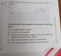 #f
55
5. Aşağıda bazı elementlerin periyodik sistemdeki yerleri ve-
rilmiştir.
H
Ca
AI
50
NO
S
Bu elementlerle ilgili aşağıdaki ifadelerden hangisi yan-
lıştır?
A) Ca, toprak alkali metaldir.
B) H, N, O ve S ametaldir.
C)
N'nin birinci iyonlaşma enerjisi O ve S'nin birinci iyon-
laşma enerjisinden daha fazladır.
D) S'nin katman elektron dizilimi 2,6 şeklindedir.
E) Al'nin atom yarıçapı S'ninkinden daha büyüktür.
TYT KİMYA SORU BANKASI