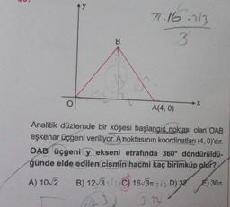 ģ
AY
B
71.16.213
3
S
A(4,0)
X
Analitik düzlemde bir köşesi başlangıç noktası olan OAB
eşkenar üçgeni veriliyor. A noktasının koordinatları (4, 0)'dır.
OAB üçgeniy ekseni etrafında 360° döndürüldü-
ğünde elde edilen cismin hacmi kaç birimküp olur?
E) 36T
A) 10√2 B) 12√31) C) 16√3 23 D) 32
12h-3
(3.32