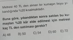 Metresi 40 TL den alınan bir kumaşın boyu yı-
kandığında %20 kısalmaktadır.
Buna göre, yıkandıktan sonra satılan bu ku-
maştan %20 kâr elde edilmesi için metresi
kaç TL den satılması gerekir?
A) 48
B) 50 C) 54 D) 60 E) 72