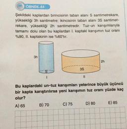 ÖRNEK-44
Şekildeki kaplardan birincisinin taban alanı S santimetrekare,
yüksekliği 3h santimetre; ikincisinin taban alanı 3S santimet-
rekare, yüksekliği 2h santimetredir. Tuz-un karışımlarıyla
tamamı dolu olan bu kaplardan I. kaptaki karışımın tuz oranı
%90, II. kaptakinin ise %60'tır.
3h
S
B) 70
3S
C) 75
11
Bu kaplardaki un-tuz karışımları yeterince büyük üçüncü
bir kapta karıştırılırsa yeni karışımın tuz oranı yüzde kaç
olur?
A) 65
2h
D) 80
E) 85