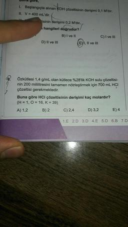 gore,
I. Başlangıçta alınan KOH çözeltisinin derişimi 0,1 M'dir.
II. V = 400 mL'dir.
JUL
tisinin derişimi 0,2 M'dir..
hangileri doğrudur?
B) I ve II
D) II ve III
E) I, II ve III
Özkütlesi 1,4 g/mL olan kütlece %28'lik KOH sulu çözeltisi-
nin 200 mililitresini tamamen nötrleştirmek için 700 mL HCI
çözeltisi gerekmektedir.
F
C) 2,4
C) I ve III
Buna göre HCI çözeltisinin derişimi kaç molardır?
(H = 1, O = 16, K = 39)
A) 1,2
B) 2
D) 3,2
E) 4
1.E 2.D 3.D 4.E 5.D 6.B 7.D