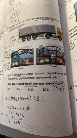 NAVIGASYOn
sidir?
The
X-5>3
858
X=617
Aşağıdaki şekilde bir tır ile yükseklikleri üzerinde yazılı
üst geçitler verilmiştir.
O
13
2X16
XL3
2014 (8
2X1/1
X26
10g (2x-4)
metre
3 metre
4.D 5.B 6.A
22109₂(2x-4) (3:
422X-418
812X/12
O
7.C
41x16
2 metre
2. şekil
1. şekil
Bu tır 1. şekildeki üst geçidin altından geçebilmekte fake
2. şekildeki üst geçidin altından geçememektedir.
Buna göre, x'in alabileceği tam sayı değeri kaçtır?
A) 3
B) 4
C) 5
D) 6
E) 7
LE
6
9.
Aşa
kampa
log(x+1)
birim
Kampan
A<1 olc
kilerder
A) (-0,
1²
2/a
le