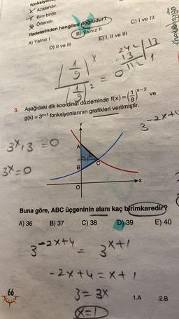 fonksiy
Azalandır.
TT. Bire birdir.
Örtendir.
K
ifadelerinden hangileri doğrudur?
A) Yalnız I
B) Yalnız II
D) II ve III
3X13 20
3X=0
66
131
7+1 ²
3. Aşağıdaki dik koordinat düzleminde f(x)=
=
g(x) = 3x+1 fonksiyonlarının grafikleri verilmiştir.
A
3-2x+4
B
X
O
E) I, II ve III
C) I ve III
24/17
TC1
X-2
(1)-²
3x+1
X
Buna göre, ABC üçgeninin alanı kaç birimkaredir?
A) 36
B) 37
C) 38
D) 39
3-2x+1
-2x+4=x+ /
3=3X
RED
ve
1.A
E) 40
2.B