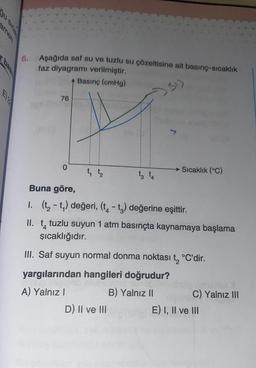 gu.
amen
El 2
6. Aşağıda saf su ve tuzlu su çözeltisine ait basınç-sıcaklık
faz diyagramı verilmiştir.
Basınç (cmHg)
76
0
1₁ 1₂
→ Sıcaklık (°C)
Buna göre,
I. (t₂-t₁) değeri, (t4 -t3) değerine eşittir.
II. t tuzlu suyun 1 atm basınçta kaynamaya başlama
şıcaklığıdır.
III. Saf suyun normal donma noktası t₂ °C'dir.
yargılarından hangileri doğrudur?
UNDER
A) Yalnız I
B) Yalnız II
D) II ve III
C) Yalnız III
E) I, II ve III