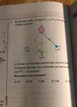 180
36 0
556
$40
495
in ta-
7495
e pa-
de
- karekök
7.
Bir tokmaklı saatin tokmağının t₁, t₂ ve ta anındaki gö
rüntüleri verilmiştir.
A
t, ani
2a
A¹
t₂ ani
#
A"
t3 ani
t₁ anından tanına doğru sadece saat yönünün tersin-
de ilerleyen tokmağın ucu a derecelik yay taramış olup
m(AA'A") = 2a olmuştur.
Buna göre, a kaç derecedir?
A) 72
B) 80
C) 90
D) 108
E) 120
165