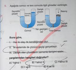 xy
9. Aşağıda ozmoz ve ters ozmozla ilgili görseller verilmiştir.
Derişik
çözelti
Seyreltik
çözelti
Ozmotik
basınç
Ozmoz
Seyreltik
çözelti
D) I vell
Yarı geçirgen
zar
Ters Ozmoz
B) Yalnız
Basınç
Buna göre,
1. Her iki olay da kendiliğinden olur.
II. İki sistemde de çözücü geçişi gerçekleşir.
III. Derişik olan çözeltilerin zamanla derişimi azalır.
yargılarından hangileri doğrudur?
A) Yalnız I
II
II
E) Il ve Ill
Derişik
çözelti
C) Yalnız III