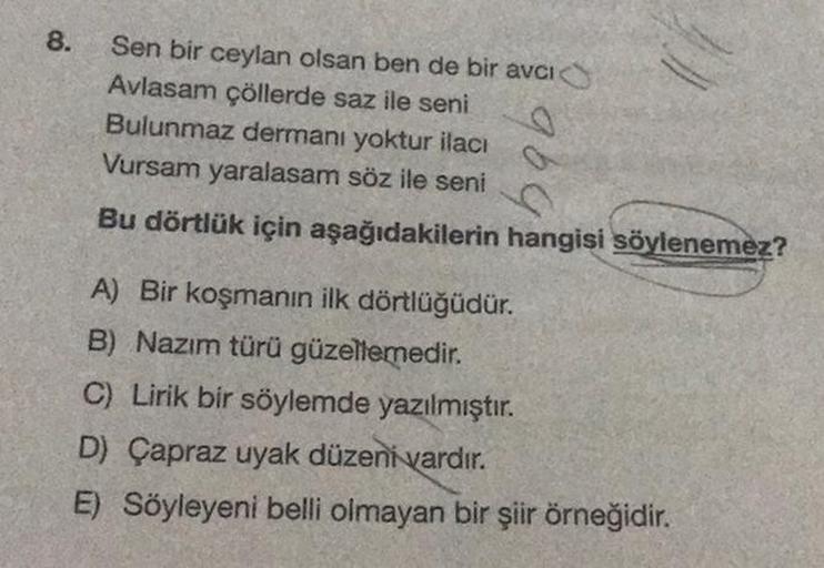 8.
Sen bir ceylan olsan ben de bir avcı
Avlasam çöllerde saz ile seni
Bulunmaz dermanı yoktur ilacı
Vursam yaralasam söz ile seni
Bu dörtlük için aşağıdakilerin hangisi söylenemez?
A) Bir koşmanın ilk dörtlüğüdür.
B) Nazım türü güzellemedir.
C) Lirik bir s