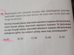 40. Başlangıçta tüm yüzeyleri boyasız olan dikdörtgenler prizması
şeklindeki odanın bir yüzü kırmızı, bir yüzü mavi ve bir yüzü sarı
renge boyanıyor.
Kırmızı boyalı yüzey dışındaki alanların toplamı 62 birimkare,
mavi boyalı yüzey dışındaki alanların toplamı 74 birimkare
ve sarı boyalı yüzey dışındaki alanların toplamı 69 birimkare
olduğuna göre, bu odanın yüzey alanı kaç birimkaredir?
B) 84
C) 86
D) 88
A) 82
E) 90