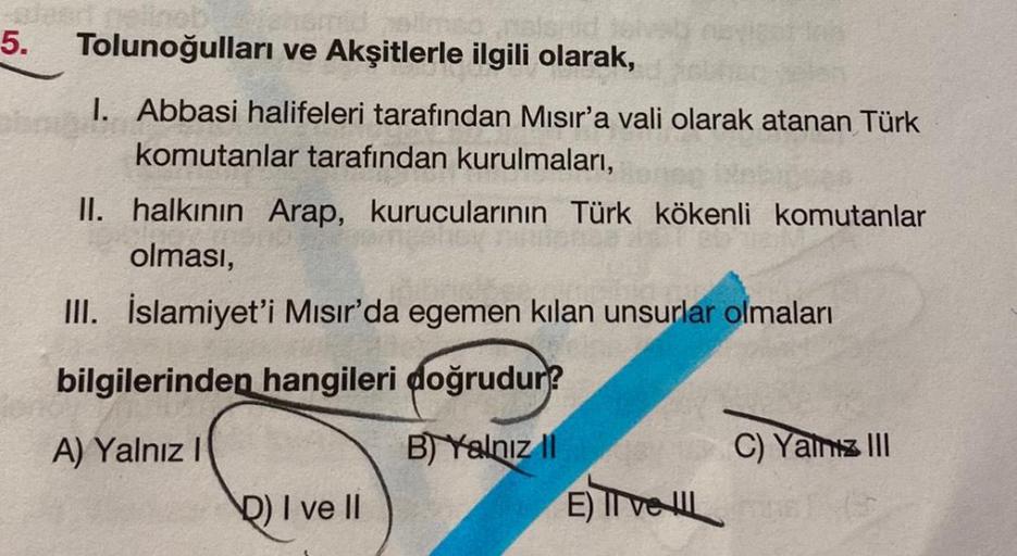 5.
Tolunoğulları ve Akşitlerle ilgili olarak,
I. Abbasi halifeleri tarafından Mısır'a vali olarak atanan Türk
komutanlar tarafından kurulmaları,
II. halkının Arap, kurucularının Türk kökenli komutanlar
olması,
III. İslamiyet'i Mısır'da egemen kilan unsurla