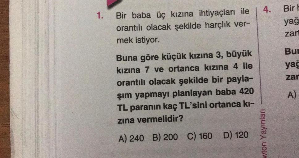 1.
Bir baba üç kızına ihtiyaçları ile
orantılı olacak şekilde harçlık ver-
mek istiyor.
Buna göre küçük kızına 3, büyük
kızına 7 ve ortanca kızına 4 ile
orantılı olacak şekilde bir payla-
şım yapmayı planlayan baba 420
TL paranın kaç TL'sini ortanca kı-
zı