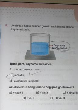 8. Aşağıdaki kapta bulunan çözelti, sabit basınç altında
kaynamaktadır.
Buna göre, kaynama süresince;
1. buhar basıncı,
11. sıcaklık,
III. elektriksel iletkenlik
→→ Doymamış
NaCl çözeltisi
niceliklerinin hangilerinde değişme gözlenmez?
A) Yalnız I
B) Yalnız II
D) I ve II
10
C) Yalnız III
RUTOA
E) I, II ve III