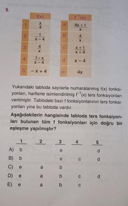 5.
2
3
5
f(x)
x +
1
A) b
B)
b
C)
e
D) e
E) e
X
4
1
X-4
4
X
1-x
X-4
- X+4
2
a
a
Yukarıdaki tabloda sayılarla numaralanmış f(x) fonksi-
yonları, harflerle isimlendirilmiş f¹(x) ters fonksiyonları
verilmiştir. Tablodaki bazı f fonksiyonlarının ters fonksi-
yonları yine bu tabloda vardır.
a
d
Aşağıdakilerin hangisinde tabloda ters fonksiyon-
ları bulunan tüm f fonksiyonları için doğru bir
eşleşme yapılmıştır?
3
a
e
F¹(x)
4x+1
X
e
b
b
b
4
X
X + 1
x + 4
X-4
4x
C
C
C
5
d
P
d