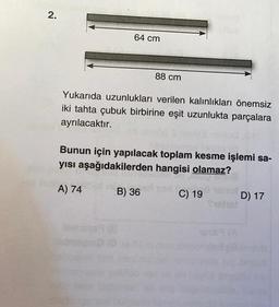 2.
64 cm
Yukarıda uzunlukları verilen kalınlıkları önemsiz
iki tahta çubuk birbirine eşit uzunlukta parçalara
ayrılacaktır.
idetu 69(8
88 cm
Bunun için yapılacak toplam kesme işlemi sa-
yısı aşağıdakilerden hangisi olamaz?
A) 74
B) 36
C) 19
1989 (A
D) 17