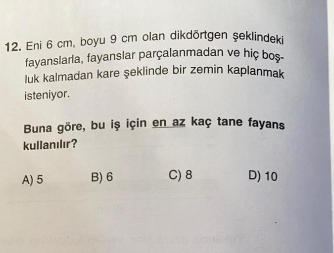 12. Eni 6 cm, boyu 9 cm olan dikdörtgen şeklindeki
fayanslarla, fayanslar parçalanmadan ve hiç boş-
luk kalmadan kare şeklinde bir zemin kaplanmak
isteniyor.
Buna göre, bu iş için en az kaç tane fayans
kullanılır?
A) 5
B) 6
C) 8
D) 10