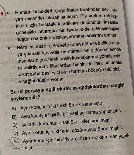 8.)
Hamam böcekleri, çoğu insan tarafından sevilme-
yen misafirler olarak anılırlar. Pis yerlerde dolaş-
tıkları için hastalık taşıdıkları düşünülür. İnsanlar
genellikle onlardan bir fayda elde edilebileceğini
düşünmez onları uzaklaştırmanın yollarını arar