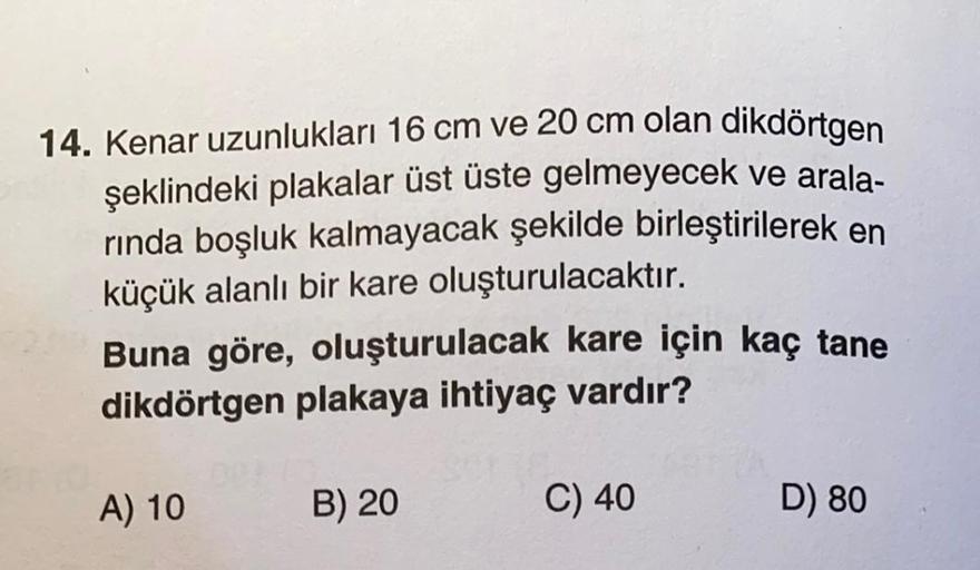 14. Kenar uzunlukları 16 cm ve 20 cm olan dikdörtgen
şeklindeki plakalar üst üste gelmeyecek ve arala-
rında boşluk kalmayacak şekilde birleştirilerek en
küçük alanlı bir kare oluşturulacaktır.
Buna göre, oluşturulacak kare için kaç tane
dikdörtgen plakaya