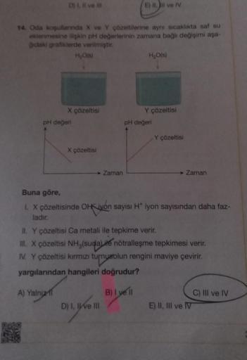 D) I, II ve Ill
14. Oda koşullarında X ve Y çözeltilerine aynı sıcaklıkta saf su
eklenmesine ilişkin pH değerlerinin zamana bağlı değişimi aşa-
ğıdaki grafiklerde verilmiştir.
pH değeri
H₂O(s)
X çözeltisi
A) Yalnız
X çözeltisi
→→→ Zaman
E) II, II ve IV
D)
