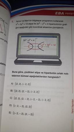 g(x) f(x)
rinin grati
dakilen
C) (-3)
lit
1.
Aynur ve Mert bir bilgisayar programını kullanarak
x² + 2y² = 12 elipsi ile 2x² - y2 = 4 hiperbolünün grafi-
ğini aşağıdaki gibi koordinat eksenine çizmişlerdir.
2x² - y² = 4
AY
Je
EBA PEKİŞT
x² + 2y² = 12
Buna göre, çizdikleri elips ve hiperbolün ortak nok-
talarının kümesi aşağıdakilerden hangisidir?
A) {(2, 2), (-2, 2)}
B) {(2, 2), (2,-2), (-2, 2)}
c) {(2, 2), (2,-2), (-2,-2), (-2, 2)}
D) {(-2,-2), (2, 2)}
E) {(-2,-2), (2,-2)}
Yanıt Yayınları