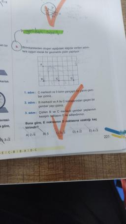 E) 8
an bir
kerlek
evresi-
a göre,
3√2
yeniden sor!.
Birimkarelerden oluşan aşağıdaki kağıda verilen adım-
lara uygun olarak bir geometrik çizim yapılıyor.
A
7-10
10
2
B
344
r
-EIC-BIB-AID-C
C
1. adım: C merkezli ve 3 birim yarıçaplı bir yarım çem-
ber çiziniz.
D
2. adım: B merkezli ve A ile C noktalarından geçen bir
çember yayı çiziniz.
3. adım: Çizilen B ve C merkezli çember yaylarının
kesişim noktasını E ile adlandırınız.
B) 5
Buna göre, E noktasının D noktasına uzaklığı kaç
birimdir?
A) 2√6
C) 3√3 D) 4√2
E) 4√3
221