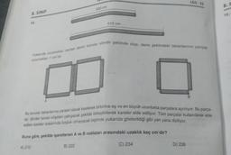 8. SINIF
10.
330 cm
A
510 cm
Yukarıda uzunluktan verilen demir borular silindir şeklinde olup, daire şeklindeki tabanlarının yarıçap
uzunluklan 1 cm'dir.
LGS-22
D) 238
B
Bu borular tabanlarına paralel olarak kesilerek birbirine eş ve en büyük uzunlukta parçalara ayrılıyor. Bu parça-
lar, dörder tanesi köşeleri çakışacak şekilde birleştirilerek kareler elde ediliyor. Tüm parçalar kullanılarak elde
edilen kareler aralarında boşluk olmayacak biçimde yukarıda gösterildiği gibi yan yana diziliyor.
Buna göre, şekilde işaretlenen A ve B noktaları arasındaki uzaklık kaç cm'dir?
A) 210
B) 222
C) 234
8. S
12.