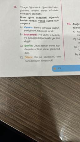 Türkçe öğretmeni, öğrencilerinden
yakınma anlamı içeren cümleler
kurmasını istemiştir.
Buna göre aşağıdaki öğrenci-
lerden hangisi yanlış cümle kur-
muştur?
A) Cansu: Nefes almakta güçlük
çekiyorum, hava çok sıcak!
B) Muharrem: Ne yazık ki beledi-
ye çukurları kapatmakta gönüllü
değil!
C) Berfin: Uzun zaman sonra kar-
deşimle sohbet etme şansı bul-
duk.
D) Dilara: Bu ne kardeşim, yine
beni dinleyen kimse yok!
D) 24
10. Aşağıd
abartılı
A) Ker
ma
B) Ne
ve
C) Ti
fa
D) H