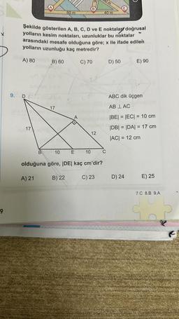 9
9. D
17
B
Şekilde gösterilen A, B, C, D ve E noktalar doğrusal
yolların kesim noktaları, uzunluklar bu noktalar
arasındaki mesafe olduğuna göre; x ile ifade edilen
yolların uzunluğu kaç metredir?
A) 80
C) 70
B) 60
17
80 m
10
E
B
10
12
Om
40 m
olduğuna göre, |DE| kaç cm'dir?
A) 21
B) 22
C) 23
C
D) 50
E) 90
ABC dik üçgen
AB LAC
|BE| = |EC| = 10 cm
|DB| = |DA| = 17 cm
|AC| = 12 cm
D) 24
E) 25
7.C 8.B 9.A