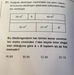 21. Aşağıda dikdörtgen biçimindeki kat planı üzerin-
de bulunan dikdörtgen şeklindeki bölümlerin alan-
ları verilmiştir.
24 m²
A) 85
35 m²
A
B) 60
40 m²
2
21 m²
Bu dikdörtgenlerin her birinin kenar uzunluk-
ları metre cinsinden 1'den büyük birer doğal
sayı olduğuna göre A + B toplamı en az kaç
metredir?
B
C) 30
D) 15