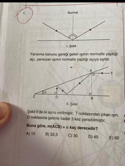 1. Şekil
Yansıma kanunu gereği gelen ışının normalle yaptığı
açı, yansıyan ışının normalle yaptığı açıya eşittir.
Ja
Normal
D
B
II. Şekil
Şekil Il'de iki ayna verilmiştir. T noktasından çıkan ışın,
D noktasına gelene kadar 3 kez yansıtılmıştır.
Buna göre, m(ACB) = a kaç derecedir?
A) 15
B) 22,5
C) 30
D) 45
E) 60