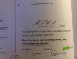 daki
angisidir?
llanım hızı
adır.
fazladır.
106
6.
Popülasyonun büyüme hızı
www
Yukarıdaki grafikte bir popülasyonun büyüme hızının
zamana bağlı değişimi verilmiştir.
A) Yalnızl
Buna göre, hangi zaman aralıklarında birey
sayısının artması beklenir?
Zaman
D) Il ve IV
B) I ve II
C) I, II ve Ill
E) I, III ve IV