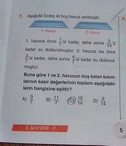 7. Aşağıda özdeş iki boş havuz verilmiştir.
1. Havuz
1. havuza önce 'si kadar, daha sonra 1240
kadar su doldurulmuştur. 2. havuza ise önce
'si kadar, daha sonra 'si kadar su doldurul-
muştur.
Buna göre 1 ve 2. havuzun boş kalan kısım-
larının kesir değerlerinin toplamı aşağıdaki-
lerin hangisine eşittir?
A) 9/7 B) ¹1/11
7
5. Sınıf BDS-3
(C)
2. Havuz
10
14
D)
9
14
8.
5