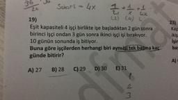 36
24
G
Seori = 4x
+1 +1
X
(2) (4) (
Cix
D) 30
ECH
19)
Eşit kapasiteli 4 işçi birlikte işe başladıktan 2 gün sonra
birinci işçi ondan 3 gün sonra ikinci işçi işi bırakıyor.
10 günün sonunda iş bitiyor.
Buna göre işçilerden herhangi biri aynı işi tek başıma kaç
günde bitirir?
A) 27 B) 28 C) 29
E) 31
3
23)
Kap
ikiş
İşin
bas
A)