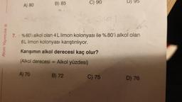 Atom Yayıncılık Ⓡ
A) 80
B) 85
7. %60'ı alkol olan 4 L limon kolonyası ile %80'i alkol olan
6L limon kolonyası karıştırılıyor.
Karışımın alkol derecesi kaç olur?
Alkol yüzdesi)
(Alkol derecesi =
A) 70
C) 90
B) 72
D) 95
C) 75
D) 76