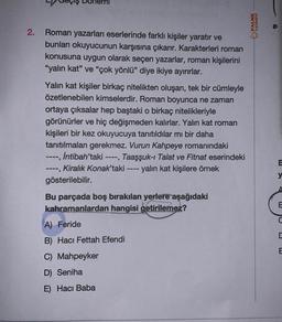 2.
Roman yazarları eserlerinde farklı kişiler yaratır ve
bunları okuyucunun karşısına çıkarır. Karakterleri roman
konusuna uygun olarak seçen yazarlar, roman kişilerini
"yalın kat" ve "çok yönlü" diye ikiye ayırırlar.
Yalın kat kişiler birkaç nitelikten oluşan, tek bir cümleyle
özetlenebilen kimselerdir. Roman boyunca ne zaman
ortaya çıksalar hep baştaki o birkaç nitelikleriyle
görünürler ve hiç değişmeden kalırlar. Yalın kat roman
kişileri bir kez okuyucuya tanıtıldılar mı bir daha
tanıtılmaları gerekmez. Vurun Kahpeye romanındaki
---, İntibah'taki ----, Taaşşuk-ı Talat ve Fitnat eserindeki
Kiralık Konak'taki - yalın kat kişilere örnek
gösterilebilir.
-----
➖➖➖➖
Bu parçada boş bırakılan yerlere aşağıdaki
kahramanlardan hangisi getirilemez?
PALME
(AYINEVI
A) Feride
B) Hacı Fettah Efendi
C) Mahpeyker
D) Seniha
E) Hacı Baba
9
y
A
E
D
E