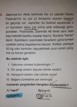 3. Japonya'nın Akita kentinde her yıl yapılan Kanto
Festivali'nin üç yüz yıl öncesine uzanan başarılı
bir geçmişi var. Japonlar, bu festival sayesinde o
yıl topraktan daha çok pirinç elde edileceği görü-
şündeler. Festivalde, üzerinde 46 fener asılı olan
beş metrelik bambu sopalar taşınır. Bunlara "kanto"
denir. Kantoların üzerindeki fenerlerin görünümleri
uzaktan pirinç başaklarına benzer. Kütlesi yaklaşık
50 kg olan kantoları taşıyabilmek uzun süreli çalış-
ma ve beceri gerektirir.
Bu metinle ilgili,
1. Yakınma cümlesi kullanılmıştır.
II. Ön yargı anlamı taşıyan cümle vardır
III. Varsayım anlamı olan cümle vardır.
IV. Beğeni cümlesine yer verilmiştir.
numaralı yargılardan hangileri söylenebilir?
A) Ivett.
C) II ve IV.
BH ve til.
Dill ve IV.