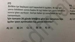 27)
Birlikte işe başlayan eşit kapasiteli 6 işçiden, iki işçi işin
yarısı bittikten sonra başka iki işçi kalan işin yarısı bittikten
sonra işten ayrılıyor. Geriye kalan işi sona kalan iki işçi
tamamlıyor.
İşin tamamı 26 günde bittiğine göre işin tamamını tüm
işçiler işten ayrılmadan kaç günde bitirirler?
A) 28 B) 24 C) 21
D) 18
E) 16
**
31)
Bir ust
9 günd
Birlikt
A) 125