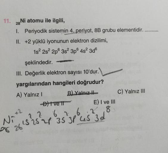 11. 28Ni atomu ile ilgili,
1. Periyodik sistemin 4. periyot, 8B grubu elementidir.
II. +2 yüklü iyonunun elektron dizilimi,
1s² 2s² 2p 3s² 3p6 4s² 3d6
şeklindedir.
III. Değerlik elektron sayısı 10'dur.
yargılarından hangileri doğrudur?
A) Yalnız I
B) Yalnı