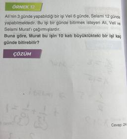 ÖRNEK 12
Ali'nin 3 günde yapabildiği bir işi Veli 6 günde, Selami 12 günde
yapabilmektedir. Bu işi bir günde bitirmek isteyen Ali, Veli ve
Selami Murat'ı çağırmışlardır.
Buna göre, Murat bu işin 10 katı büyüklükteki bir işi kaç
günde bitirebilir?
ÇÖZÜM
ave
162 C
721=X
SISXa
Cevap: 24