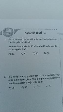 UNITE
KAZANIM TESTİ - 3
Bir otobüs 80 kilometrelik yolu sabit bir hızla 40 da-
kikada gidebilmektedir.
Bu otobüs aynı hızla 50 kilometrelik yolu kaç da-
kikada gidebilir?
A) 25
B) 30
C) 35
#
D) 36
2. 4,5 kilogram ayçiçeğinden 1 litre ayçiçek yağı
elde edildiğine göre, 135 kilogram ayçiçeğinden
kaç litre ayçiçek yağı elde edilir?
A) 25
B) 30
C) 35
D) 40
5.