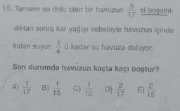 15. Tamamı su dolu olan bir havuzun
kalan suyun
dıktan sonra kar yağışı sebebiyle havuzun içinde
1
ü kadar su havuza doluyor.
4
A)
Son durumda havuzun kaçta kaçı boştur?
1
15171
1/5
si boşaltıl-
C) 17/12/2
2
07/2D/7E) //
15