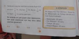 8) Yanda soru sayıları belirtilen sınavda Ayşe tüm
soruların ini, Zeynep ini, Burakini
5
ve Yeşimini yanlış yapmıştır.
Bu sınavda en çok puanı alan öğrencinin,
tam puan alabilmesi için kaç soru daha
yapması gerekirdi?
A) 4
08
D) 9
158
A KİTAPÇIĞI
Bu kitapçıkta Fen Bilimleri, Sosyal Bilg
ler, Matematik ve Türkçe dersine ait s
rular bulunmaktadır.
- Matematik: 20 soru
- Fen Bilimleri: 20 soru
- Türkçe: 20 soru
Sosyal Bilgiler: 20 soru